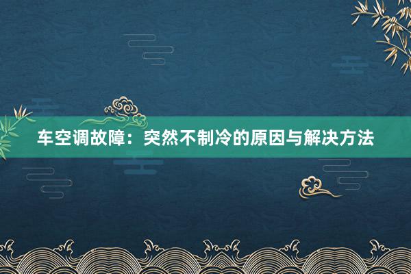 车空调故障：突然不制冷的原因与解决方法