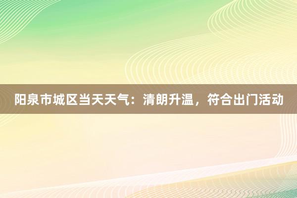 阳泉市城区当天天气：清朗升温，符合出门活动